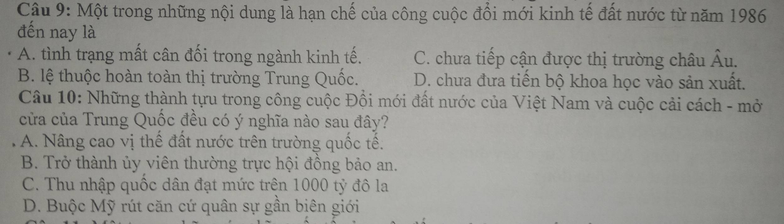 Một trong những nội dung là hạn chế của công cuộc đổi mới kinh tế đất nước từ năm 1986
đến nay là
A. tình trạng mất cân đối trong ngành kinh tế. C. chưa tiếp cận được thị trường châu Âu.
B. lệ thuộc hoàn toàn thị trường Trung Quốc. D. chưa đưa tiến bộ khoa học vào sản xuất.
Câu 10: Những thành tựu trong công cuộc Đồi mới đất nước của Việt Nam và cuộc cải cách - mở
cửa của Trung Quốc đều có ý nghĩa nào sau đây?
A. Nâng cao vị thế đất nước trên trường quốc tế:
B. Trở thành ủy viên thường trực hội đồng bảo an.
C. Thu nhập quốc dân đạt mức trên 1000 tỷ đô la
D. Buộc Mỹ rút căn cứ quân sự gần biên giới