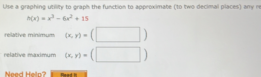 Use a graphing utility to graph the function to approximate (to two decimal places) any re
h(x)=x^3-6x^2+15
relative minimum (x,y)=(□ )
relative maximum (x,y)=(□ )
Need Help? Read It