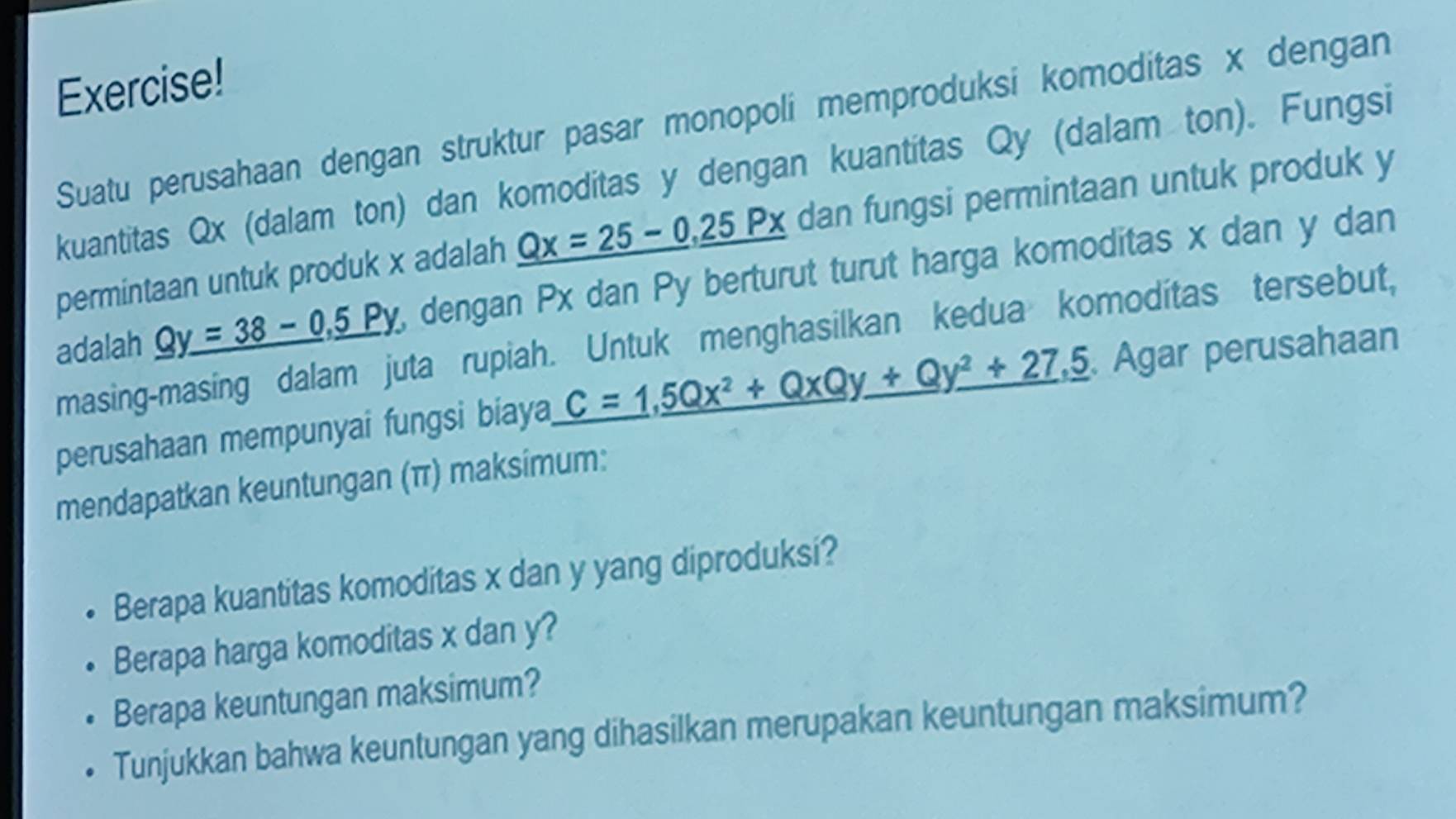 Exercise!
Suatu perusahaan dengan struktur pasar monopoli memproduksi komoditas x dengan
kuantitas Qx (dalam ton) dan komoditas y dengan kuantitas Qy (dalam ton). Fungsi
permintaan untuk produk x adalah _ Qx=25-0, _ 25Px dan fungsi permintaan untuk produk y
adalah _ Qy=38-0._ 5Py , dengan Px dan Py berturut turut harga komoditas x dan y dan
masing-masing dalam juta rupiah. Untuk menghasilkan kedua komoditas tersebut,
perusahaan mempunyai fungsi biaya _ C=1_ 5Qx^2+QxQy_ +Qy^2+27, _ 5. Agar perusahaan
mendapatkan keuntungan (π) maksimum:
Berapa kuantitas komoditas x dan y yang diproduksi?
Berapa harga komoditas x dan y?
Berapa keuntungan maksimum?
Tunjukkan bahwa keuntungan yang dihasilkan merupakan keuntungan maksimum?