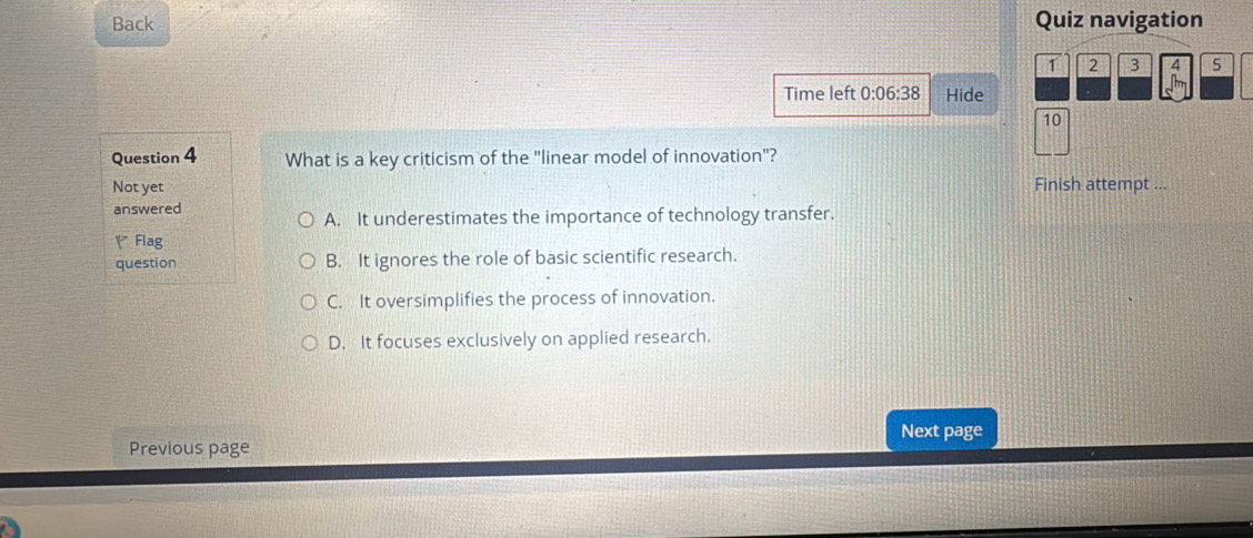 Back Quiz navigation
1 2 3 4 5
Time left 0:06:38 Hide
10
Question 4 What is a key criticism of the "linear model of innovation"?
Not yet Finish attempt ….
answered
A. It underestimates the importance of technology transfer.
( Flag
question B. It ignores the role of basic scientific research.
C. It oversimplifies the process of innovation.
D. It focuses exclusively on applied research.
Next page
Previous page