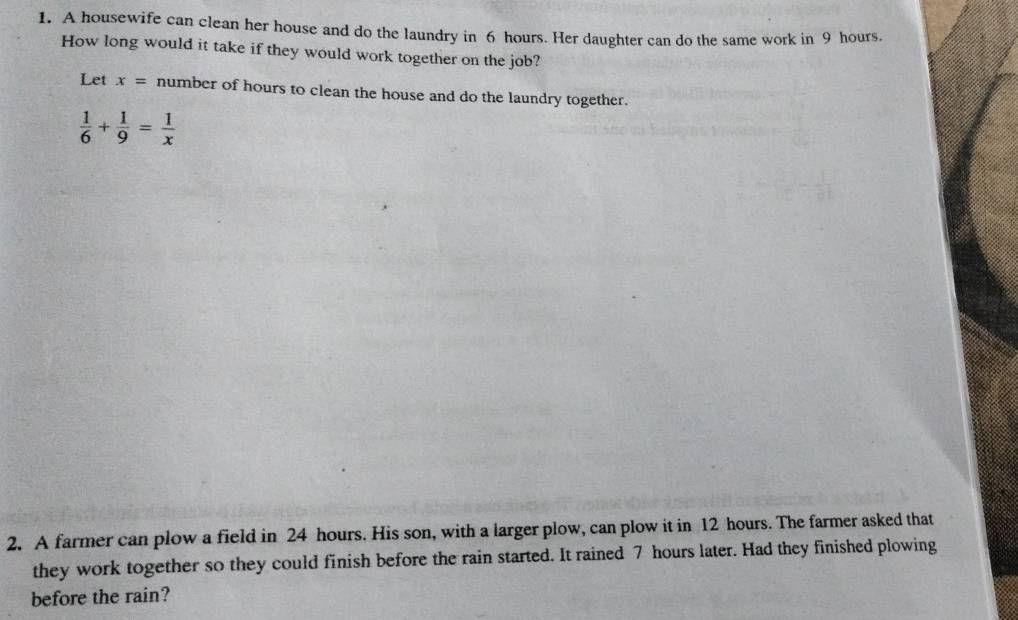 A housewife can clean her house and do the laundry in 6 hours. Her daughter can do the same work in 9 hours
How long would it take if they would work together on the job? 
Let x= number of hours to clean the house and do the laundry together.
 1/6 + 1/9 = 1/x 
2. A farmer can plow a field in 24 hours. His son, with a larger plow, can plow it in 12 hours. The farmer asked that 
they work together so they could finish before the rain started. It rained 7 hours later. Had they finished plowing 
before the rain?