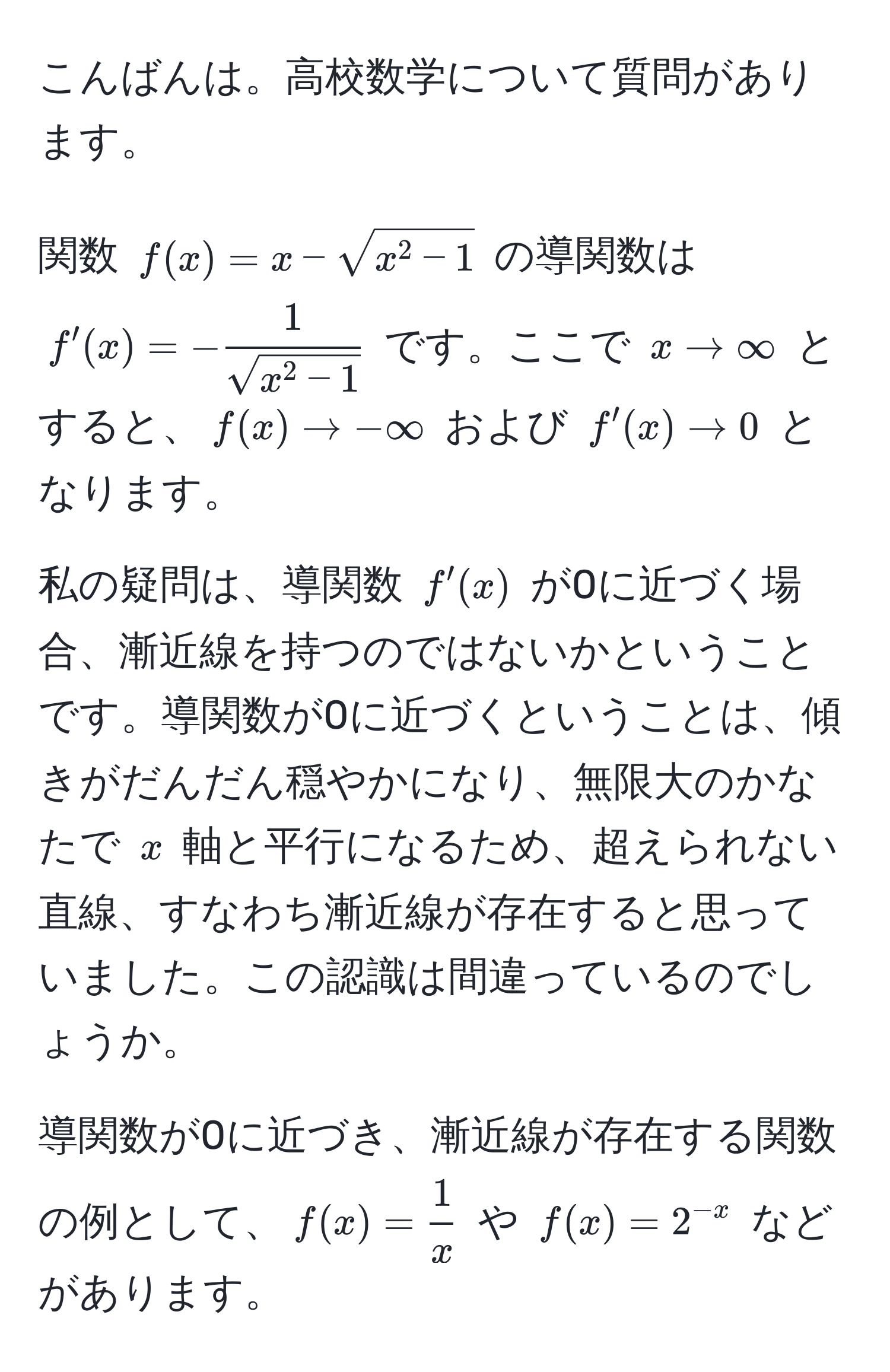 こんばんは。高校数学について質問があります。  

関数 ( f(x) = x - sqrt(x^(2 - 1) ) の導関数は ( f'(x) = -frac1)sqrt(x^(2 - 1)) ) です。ここで ( x to ∈fty ) とすると、( f(x) to -∈fty ) および ( f'(x) to 0 ) となります。  

私の疑問は、導関数 ( f'(x) ) が0に近づく場合、漸近線を持つのではないかということです。導関数が0に近づくということは、傾きがだんだん穏やかになり、無限大のかなたで ( x ) 軸と平行になるため、超えられない直線、すなわち漸近線が存在すると思っていました。この認識は間違っているのでしょうか。  

導関数が0に近づき、漸近線が存在する関数の例として、( f(x) =  1/x  ) や ( f(x) = 2^(-x) ) などがあります。