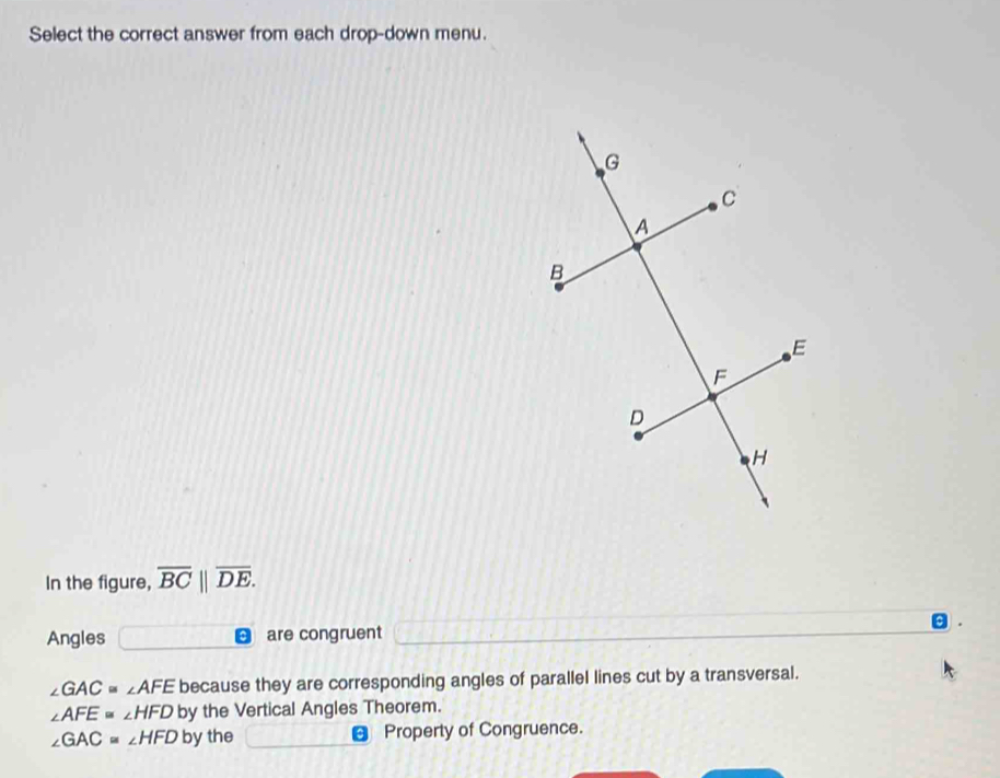 Select the correct answer from each drop-down menu.
In the figure, overline BC||overline DE.
Angles are congruent

∠ GAC=∠ AFE because they are corresponding angles of parallel lines cut by a transversal.
∠ AFE=∠ HFD by the Vertical Angles Theorem.
∠ GAC=∠ HFD by the € Property of Congruence.