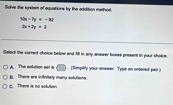 Solve the system of equations by the addition method.
10x-7y=-92
2x+2y=2
_
_
_
_
Select the correct choice below and fill in any answer boxes present in your choice.
A. The solution set is  □ . (Simplify your answer. Type an ordered pair.)
B. There are infinitely many solutions.
C. There is no solution.