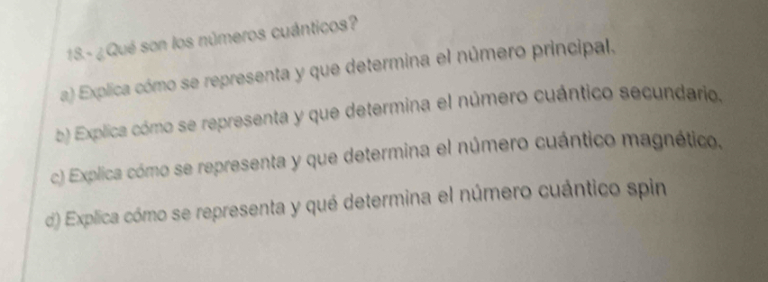 18.- ¿Qué son los números cuánticos?
a) Explica cómo se representa y que determina el número principal.
b) Explica cómo se representa y que determina el número cuántico secundario.
c) Explica cómo se representa y que determina el número cuántico magnético,
d) Explica cómo se representa y qué determina el número cuántico spin