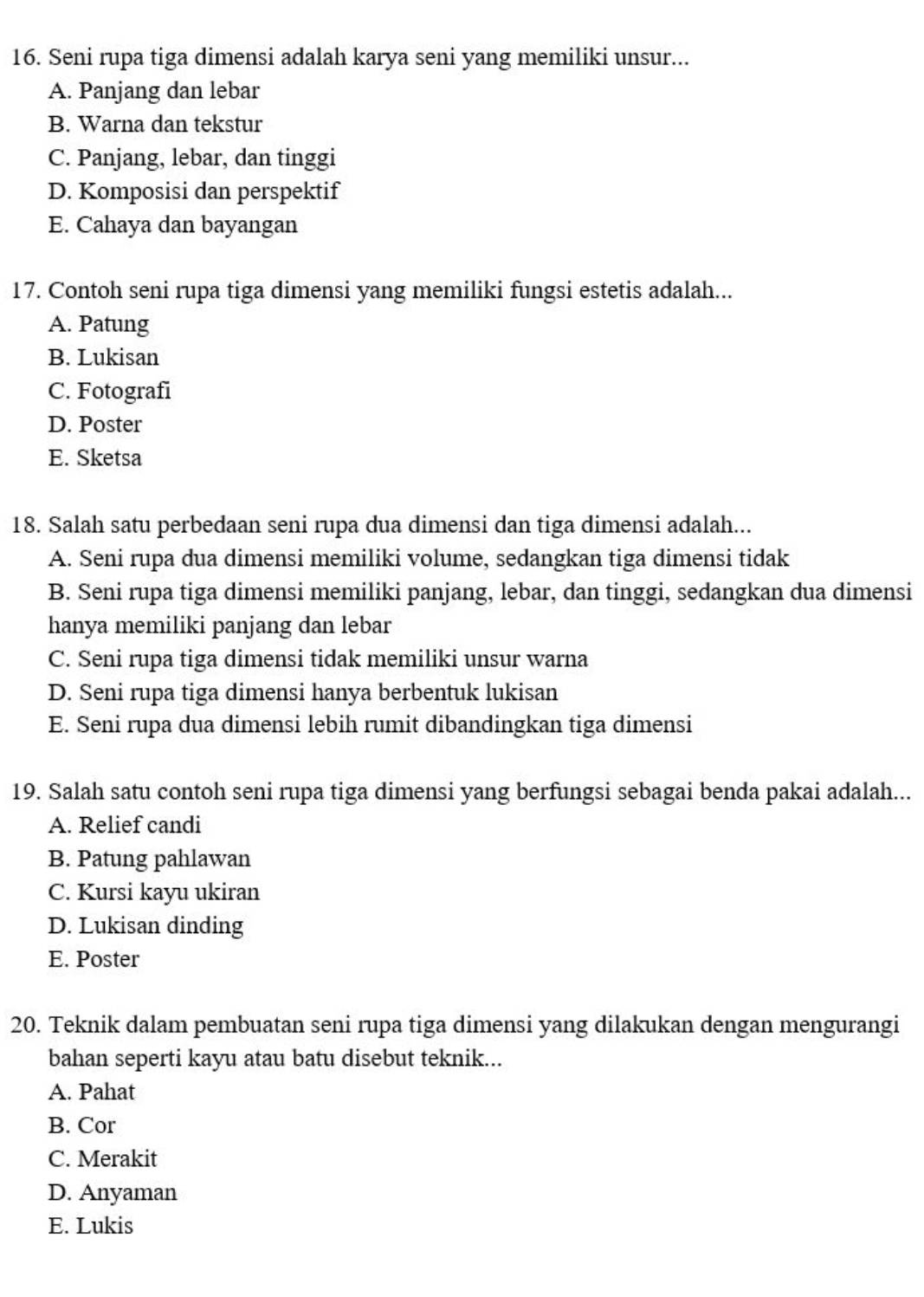 Seni rupa tiga dimensi adalah karya seni yang memiliki unsur...
A. Panjang dan lebar
B. Warna dan tekstur
C. Panjang, lebar, dan tinggi
D. Komposisi dan perspektif
E. Cahaya dan bayangan
17. Contoh seni rupa tiga dimensi yang memiliki fungsi estetis adalah...
A. Patung
B. Lukisan
C. Fotografi
D. Poster
E. Sketsa
18. Salah satu perbedaan seni rupa dua dimensi dan tiga dimensi adalah...
A. Seni rupa dua dimensi memiliki volume, sedangkan tiga dimensi tidak
B. Seni rupa tiga dimensi memiliki panjang, lebar, dan tinggi, sedangkan dua dimensi
hanya memiliki panjang dan lebar
C. Seni rupa tiga dimensi tidak memiliki unsur warna
D. Seni rupa tiga dimensi hanya berbentuk lukisan
E. Seni rupa dua dimensi lebih rumit dibandingkan tiga dimensi
19. Salah satu contoh seni rupa tiga dimensi yang berfungsi sebagai benda pakai adalah...
A. Relief candi
B. Patung pahlawan
C. Kursi kayu ukiran
D. Lukisan dinding
E. Poster
20. Teknik dalam pembuatan seni rupa tiga dimensi yang dilakukan dengan mengurangi
bahan seperti kayu atau batu disebut teknik...
A. Pahat
B. Cor
C. Merakit
D. Anyaman
E. Lukis