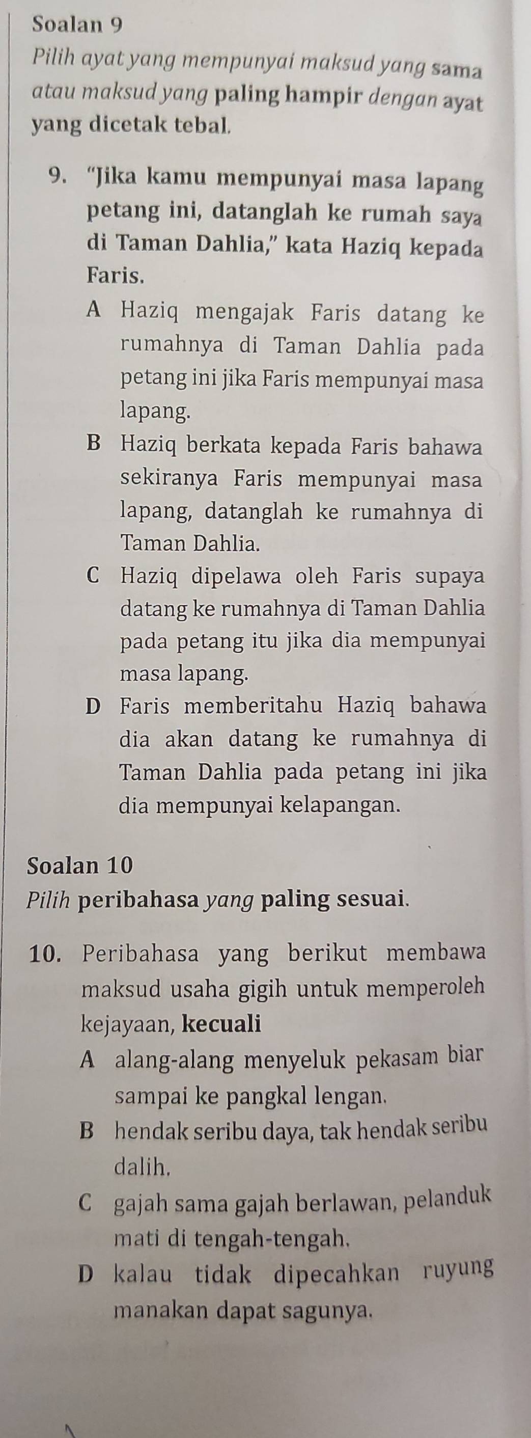 Soalan 9
Pilih ayat yang mempunyai maksud yang sama
atau maksud yang paling hampir dengan ayat
yang dicetak tebal.
9. “Jika kamu mempunyai masa lapang
petang ini, datanglah ke rumah saya
di Taman Dahlia,” kata Haziq kepada
Faris.
A Haziq mengajak Faris datang ke
rumahnya di Taman Dahlia pada
petang ini jika Faris mempunyai masa
lapang.
B Haziq berkata kepada Faris bahawa
sekiranya Faris mempunyai masa
lapang, datanglah ke rumahnya di
Taman Dahlia.
C Haziq dipelawa oleh Faris supaya
datang ke rumahnya di Taman Dahlia
pada petang itu jika dia mempunyai
masa lapang.
D Faris memberitahu Haziq bahawa
dia akan datang ke rumahnya di
Taman Dahlia pada petang ini jika
dia mempunyai kelapangan.
Soalan 10
Pilih peribahasa yang paling sesuai.
10. Peribahasa yang berikut membawa
maksud usaha gigih untuk memperoleh
kejayaan, kecuali
A alang-alang menyeluk pekasam biar
sampai ke pangkal lengan.
B hendak seribu daya, tak hendak seribu
dalih.
C gajah sama gajah berlawan, pelanduk
mati di tengah-tengah.
D kalau tidak dipecahkan ruyung
manakan dapat sagunya.