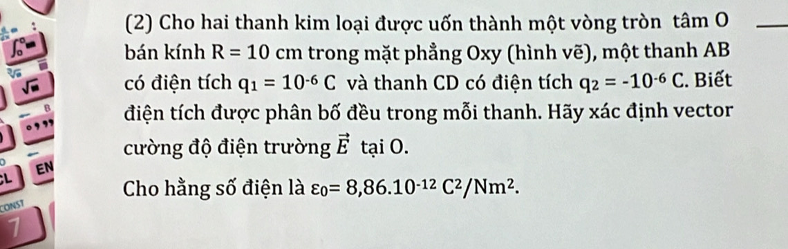 (2) Cho hai thanh kim loại được uốn thành một vòng tròn tâm O_ 
bán kính R=10 cm trong mặt phẳng Oxy (hình vẽ), một thanh AB
có điện tích q_1=10^(-6)C và thanh CD có điện tích q_2=-10^(-6)C. Biết 
điện tích được phân bố đều trong mỗi thanh. Hãy xác định vector 
cường độ điện trường vector Etai0. 
EN 
;L 
Cho hằng số điện là varepsilon _0=8,86.10^(-12)C^2/Nm^2. 
CONS7 
1