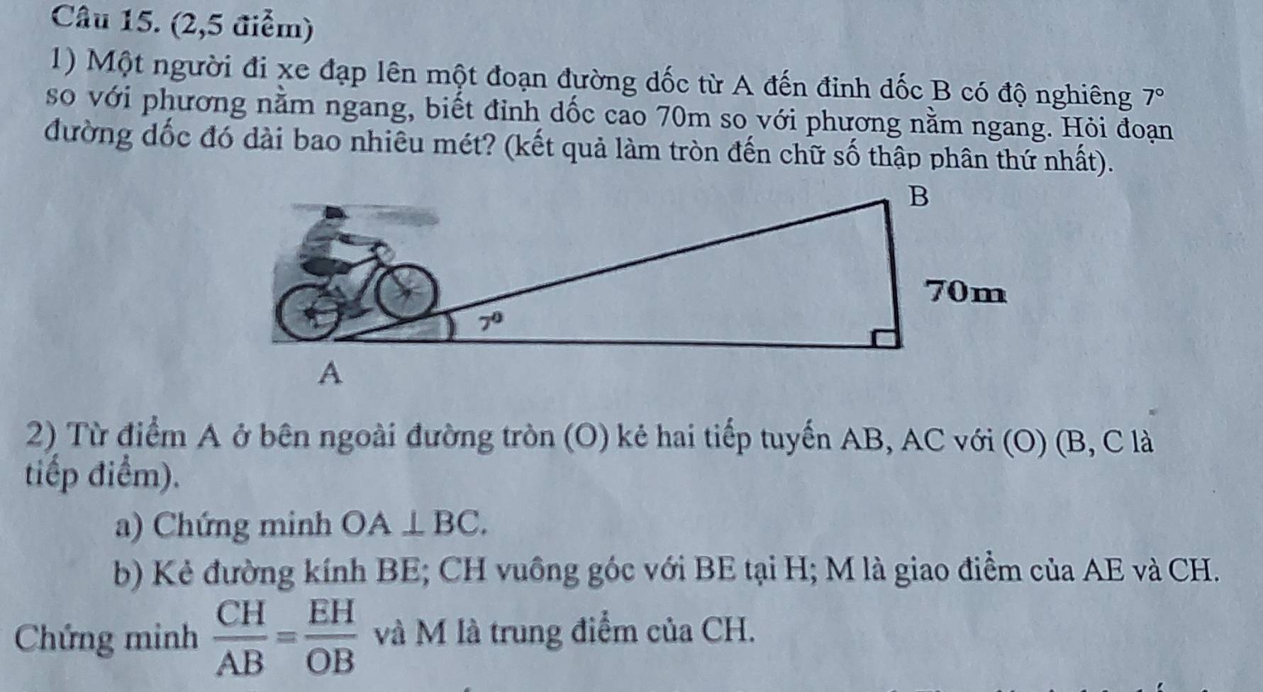 (2,5 điểm)
1) Một người đi xe đạp lên một đoạn đường dốc từ A đến đinh dốc B có độ nghiêng 7°
so với phương nằm ngang, biết đỉnh dốc cao 70m so với phương nằm ngang. Hỏi đoạn
đường dốc đó dài bao nhiêu mét? (kết quả làm tròn đến chữ số thập phân thứ nhất).
2) Từ điểm A ở bên ngoài đường tròn (O) kẻ hai tiếp tuyến AB, AC với (O) (B, C là
tiếp điểm).
a) Chứng minh OA⊥ BC.
b) Kẻ đường kính BE; CH vuồng góc với BE tại H; M là giao điểm của AE và CH.
Chứng minh  CH/AB = EH/OB  và M là trung điểm của CH.