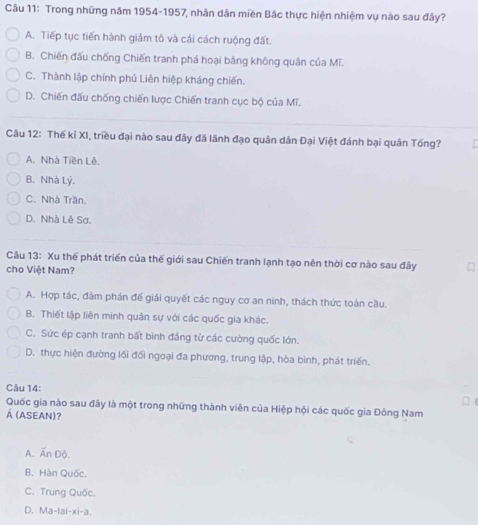 Trong những năm 1954-1957, nhân dân miền Bắc thực hiện nhiệm vụ nào sau đây?
A. Tiếp tục tiến hành giảm tô và cái cách ruộng đất.
B. Chiến đấu chống Chiến tranh phá hoại bằng không quân của Mĩ.
C. Thành lập chính phủ Liên hiệp kháng chiến.
D. Chiến đấu chống chiến lược Chiến tranh cục bộ của Mĩ.
Câu 12: Thế kỉ XI, triều đại nào sau đây đã lãnh đạo quân dân Đại Việt đánh bại quân Tống?
A. Nhà Tiền Lê.
B. Nhà Lý.
C. Nhà Trần.
D. Nhà Lê Sơ.
Câu 13: Xu thế phát triển của thế giới sau Chiến tranh lạnh tạo nên thời cơ nào sau đây
cho Việt Nam?
A. Hợp tác, đàm phán đế giải quyết các nguy cơ an ninh, thách thức toàn cầu.
B. Thiết lập liên minh quân sự với các quốc gia khác.
C. Sức ép cạnh tranh bất bình đáng từ các cường quốc lớn.
D. thực hiện đường lối đối ngoại đa phương, trung lập, hòa bình, phát triển.
Câu 14:
Quốc gia nào sau đây là một trong những thành viên của Hiệp hội các quốc gia Đông Nam
Á (ASEAN)?
A. Ấn Độ.
B. Hàn Quốc.
C. Trung Quốc.
D. Ma-lai-xi-a.