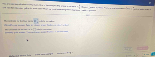 'You are running a fluel economy study. One of the cars you find is blue. It can trave 41 1/2  rsões on 1 1/4  gallons of gascikne. Another car is red. It can mavel 27 1/5  rles  4/5  galkn if psoline. What s the
unit rase for milies per gallon for each car? Which car could travel the greater distance on 1 gallor of gasoline?
The unit cate for the blue car is 23 1/5  mille(s) per gallon
(Simplify your answer. Type an integer, proper fraction, or mord number)
□ mill (x 
The unit rase for she red car is (Semplify your answer. Type an integer, proper fraction, or mixed number) per gallion.
Clear all 
Help me solve this View an example Get more help -
Querl *