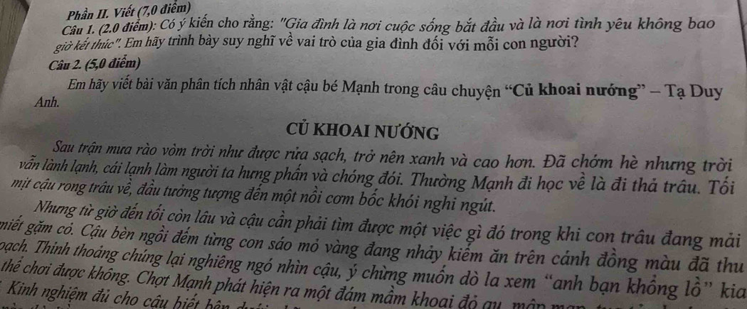 Phần II. Viết (7,0 điểm) 
Câu 1. (2.0 điểm): Có ý kiến cho rằng: "Gia đình là nơi cuộc sống bắt đầu và là nơi tình yêu không bao 
giờ kết thúc". Em hãy trình bày suy nghĩ về vai trò của gia đình đối với mỗi con người? 
Câu 2. (5,0 điểm) 
Em hãy viết bài văn phân tích nhân vật cậu bé Mạnh trong câu chuyện “Củ khoai nướng” - Tạ Duy 
Anh. 
củ khoai nướng 
Sau trận mưa rào vòm trời như được rửa sạch, trở nên xanh và cao hơn. Đã chớm hè nhưng trời 
vẫn lành lạnh, cái lạnh làm người ta hưng phần và chóng đói. Thường Mạnh đi học về là đi thả trấu. Tối 
mịt cậu rong trâu về, đầu tưởng tượng đến một nồi cơm bốc khói nghi ngút. 
Nhưng từ giờ đến tối còn lâu và cậu cần phải tìm được một việc gì đó trong khi con trâu đang mải 
gmiết gặm cỏ. Cậu bèn ngồi đếm từng con sáo mỏ vàng đang nhảy kiểm ăn trên cánh đồng màu đã thu 
oach. Thinh thoảng chủng lại nghiêng ngó nhìn cậu, ý chừng muốn dò la xem “anh bạn khổng lồ” kia 
cthế chơi được không. Chợt Mạnh phát hiện ra một đám mầm khoai độ qu, mập mô 
Kinh nghiệm đ ủ ho ậ h b