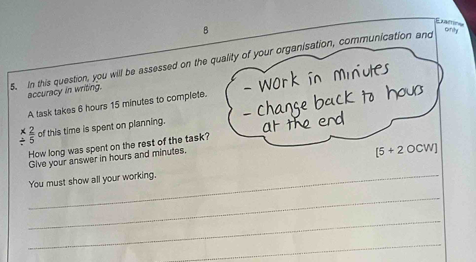 Examiner 
8 
5. In this question, you will be assessed on the quality of your organisation, communication and 
only 
accuracy in writing. 
A task takes 6 hours 15 minutes to complete.
 2/5  of this time is spent on planning. 
How long was spent on the rest of the task? 
Give your answer in hours and minutes.
[5+2OCW]
You must show all your working. 
_ 
_ 
_