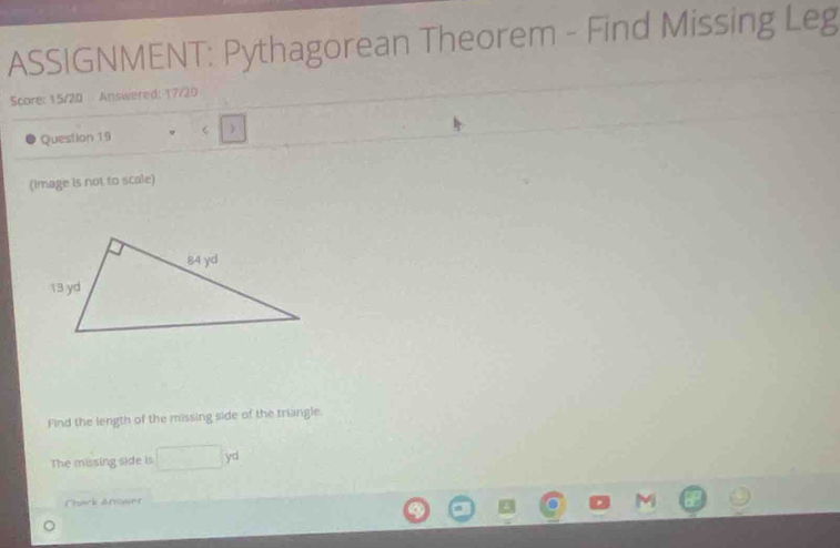 ASSIGNMENT: Pythagorean Theorem - Find Missing Leg 
Score: 15/20 Answered: 17/20 
Question 19 C > 
(Image is not to scale) 
Find the length of the missing side of the triangle. 
The missing side is □ yd
Thack Arower