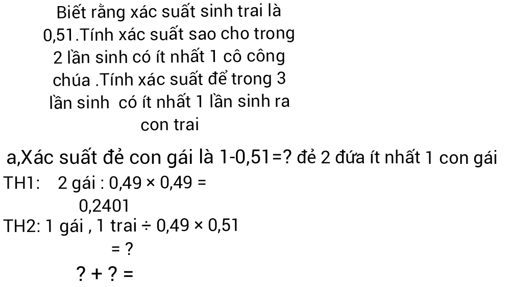 Biết rằng xác suất sinh trai là
0,51.Tính xác suất sao cho trong
2 lần sinh có ít nhất 1 cô công 
chúa .Tính xác suất để trong 3
lần sinh có ít nhất 1 lần sinh ra 
con trai 
a,Xác suất đẻ con gái là 1-0,51= ? đẻ 2 đứa ít nhất 1 con gái 
TH1: 2 gái : 0,49* 0,49=
0,2401
TH2: 1 gái , 1 tra a_1 / 0,49* 0,51
= ? 
?+ ? =