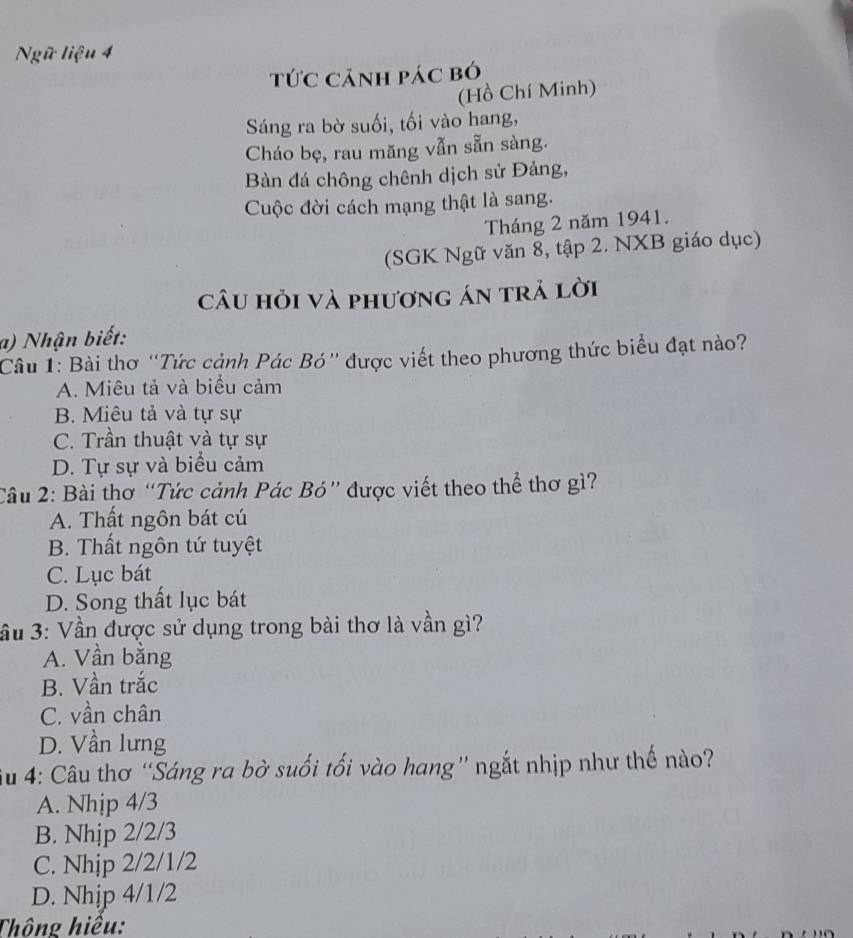 Ngữ liệu 4
tức cảnh pác bó
(Hồ Chí Minh)
Sáng ra bờ suối, tối vào hang,
Cháo bẹ, rau măng vẫn sẵn sàng.
Bàn đá chông chênh dịch sử Đảng,
Cuộc đời cách mạng thật là sang.
Tháng 2 năm 1941.
(SGK Ngữ văn 8, tập 2. NXB giáo dục)
câu hỏi và phương án trả lời
a) Nhận biết:
Câu 1: Bài thơ “Tức cảnh Pác Bó” được viết theo phương thức biểu đạt nào?
A. Miêu tả và biểu cảm
B. Miêu tả và tự sự
C. Trần thuật và tự sự
D. Tự sự và biểu cảm
Câu 2: Bài thơ “Tức cảnh Pác Bó” được viết theo thể thơ gì?
A. Thất ngôn bát cú
B. Thất ngôn tứ tuyệt
C. Lục bát
D. Song thất lục bát
ầu 3: Vần được sử dụng trong bài thơ là vần gì?
A. Vần bằng
B. Vần trắc
C. vần chân
D. Vần lưng
u 4: Câu thơ “Sáng ra bờ suối tối vào hang” ngắt nhịp như thế nào?
A. Nhịp 4/3
B. Nhịp 2/2/3
C. Nhịp 2/2/1/2
D. Nhip 4/1/2
Thông hiệu: