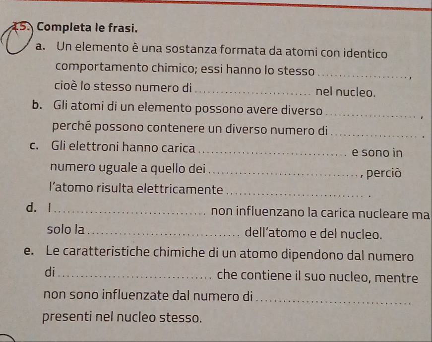 Completa le frasi. 
a. Un elemento è una sostanza formata da atomi con identico 
comportamento chimico; essi hanno lo stesso_ 
cioè lo stesso numero di _nel nucleo. 
b. Gli atomi di un elemento possono avere diverso_ 
perché possono contenere un diverso numero di_ 
c. Gli elettroni hanno carica_ 
e sono in 
numero uguale a quello dei_ 
, perciò 
l’atomo risulta elettricamente_ 
d. | _non influenzano la carica nucleare ma 
solo la _dell’atomo e del nucleo. 
e. Le caratteristiche chimiche di un atomo dipendono dal numero 
di_ che contiene il suo nucleo, mentre 
non sono influenzate dal numero di_ 
presenti nel nucleo stesso.