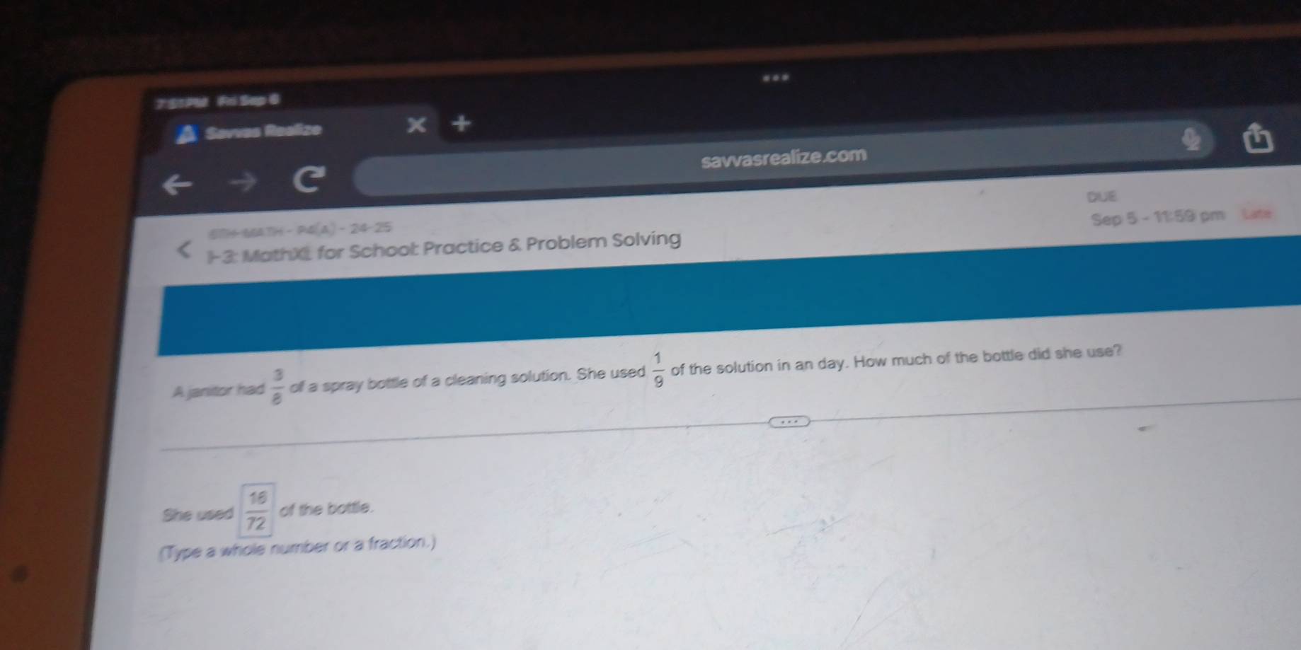 7S1PM Fri Sap @ 
Savvas Realize 
savvasrealize.com 
DUE
DH-P4(A)-24-25
1-3: MathXI for School: Practice & Problem Solving Sep 5 - 11:59 pm Late 
A janitor had  3/8  of a spray bottle of a cleaning solution. She used  1/9  of the solution in an day. How much of the bottle did she use? 
She used  16/72  of the bottle. 
(Type a whole number or a fraction.)