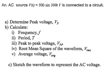 An AC source V(t)=500sin 500tV is connected to a circuit. 
a) Determine Peak voltage, V_P
b) Calculate: 
i) Frequency, ƒ 
ii) Period, T
iii) Peak to peak voltage, V_PP
iv) Root Mean Square of the waveform, V_rms
v) Average voltage, V_asqrt(g)
c) Sketch the waveform to represent the AC voltage.