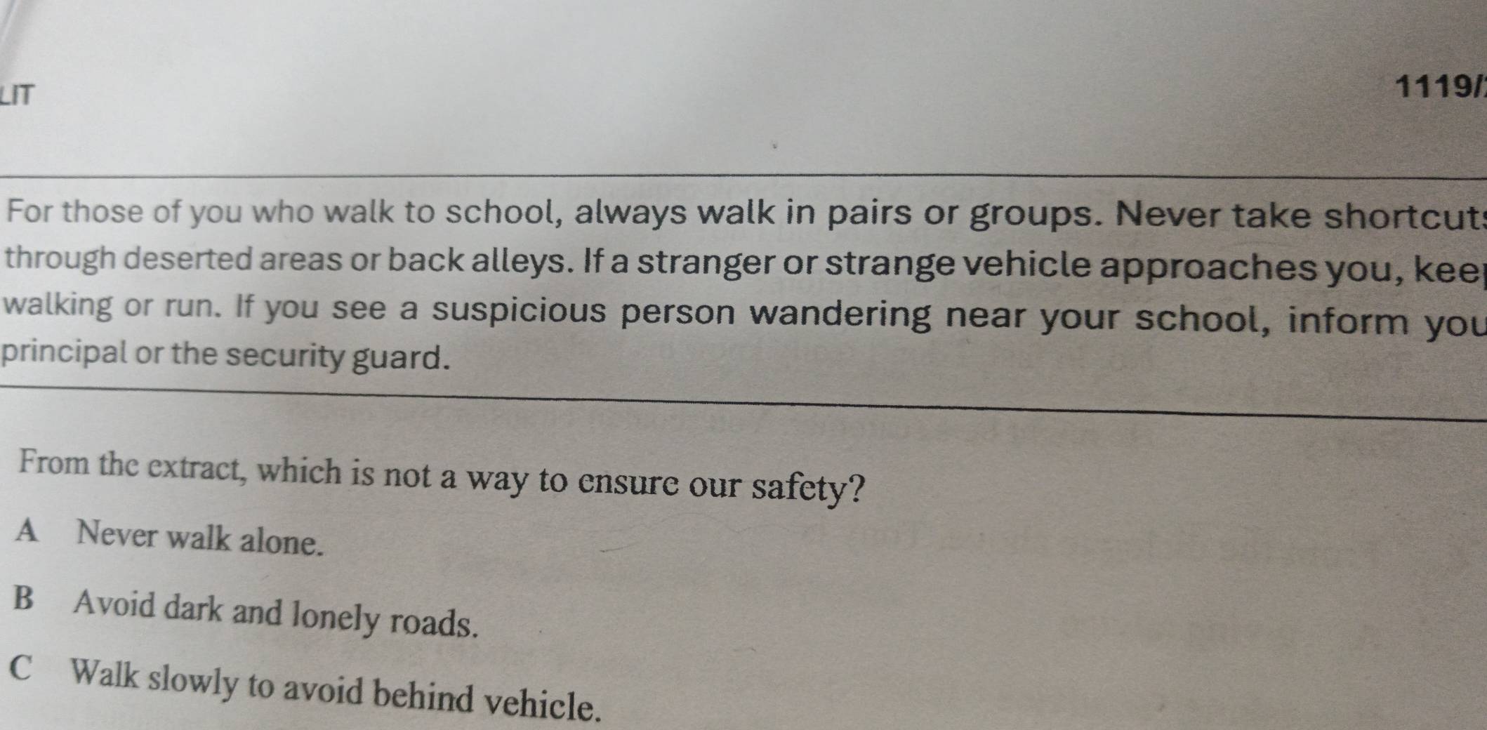 LIT
1119/
For those of you who walk to school, always walk in pairs or groups. Never take shortcut
through deserted areas or back alleys. If a stranger or strange vehicle approaches you, keer
walking or run. If you see a suspicious person wandering near your school, inform you
principal or the security guard.
From the extract, which is not a way to ensure our safety?
A Never walk alone.
B Avoid dark and lonely roads.
C Walk slowly to avoid behind vehicle.