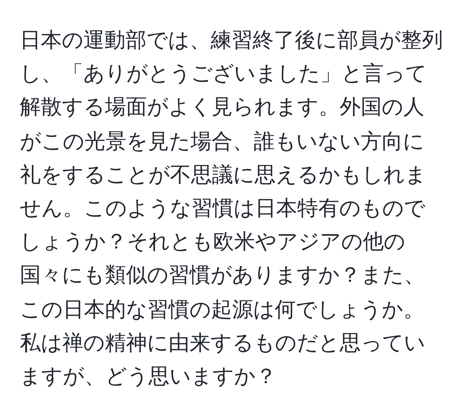 日本の運動部では、練習終了後に部員が整列し、「ありがとうございました」と言って解散する場面がよく見られます。外国の人がこの光景を見た場合、誰もいない方向に礼をすることが不思議に思えるかもしれません。このような習慣は日本特有のものでしょうか？それとも欧米やアジアの他の国々にも類似の習慣がありますか？また、この日本的な習慣の起源は何でしょうか。私は禅の精神に由来するものだと思っていますが、どう思いますか？