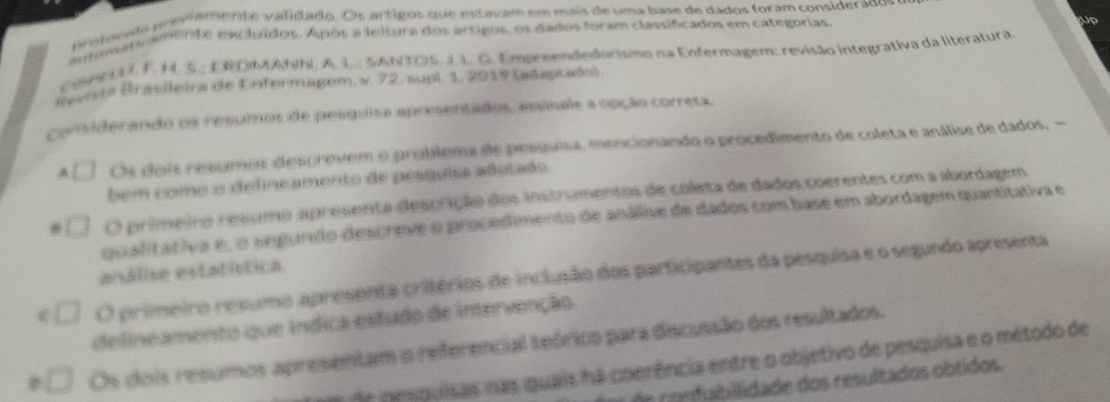 probaado prestamente validado. Os artigos que estavam em mais de uma base de dados foram considerao
Cpnente excluídos. Após a leitura dos artigos, os dados foram classifcados em categorias.
Cone UI. F. H. S. ERDMAhIN, A. L.., SANTOS, J. L. G. Empreendedorismo na Enfermagem: revisão integrativa da literatura
Revista Brasileira de Enfermagem, v. 72, supl. 1, 2019 (adaptado)
considerando os resumos de pesquisa apresentados, assinae a opção correta.
Os dois resúmos descrevem o problema de pesquisa, mencionando o procedimento de coleta e análise de dados. -
bem como o delineamento de pesquisa adotado
O primeiro resumo apresenta descrição dos instrumentos de coleta de dados coerentes com a abordagem
qualitativa e, o segundo descreve o procedimento de análise de dados com base em abordagem quantitativa e
análise estatística
O primeiro resumo apresenta critérios de inclusão dos participantes da pesquisa e o segundo apresenta
delineamento que indica estudo de intervenção
Os dois resumos apresentam o pórico para discuasão dos resultados.

coerência entre o objetivo de pesquisa e o método de
fubllidade dos resultados obtidos.