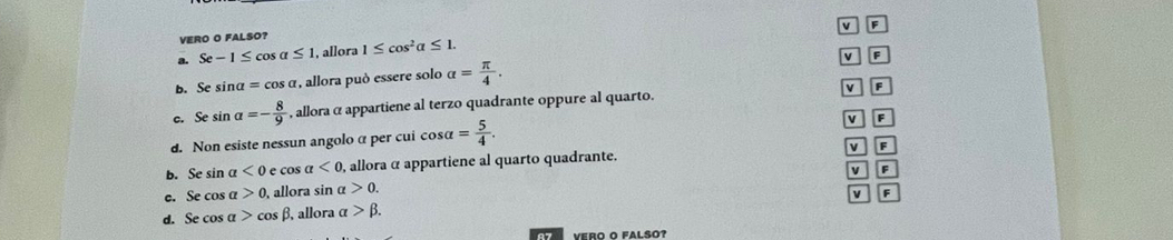 v F
VERO O FALSO?
a. Se-1≤ cos alpha ≤ 1. allora 1≤ cos^2alpha ≤ 1.
v F
b.Se sin alpha =cos alpha , allora può essere solo alpha = π /4 .
C. D sin alpha =- 8/9  , alloraα appartiene al terzo quadrante oppure al quarto. v F
d. Non esiste nessun angolo α per cui cos alpha = 5/4 .
v F
b. Se sin alpha <0</tex> e cos a<0</tex> , allora α appartiene al quarto quadrante. V F
v
c. Se cos alpha >0, allora sin alpha >0.
d. Se cos alpha >cos beta , allora alpha >beta. V F
Vero o Falso?