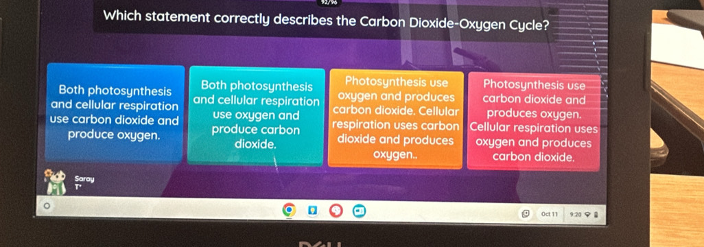 Which statement correctly describes the Carbon Dioxide-Oxygen Cycle?
Photosynthesis use Photosynthesis use
Both photosynthesis Both photosynthesis oxygen and produces carbon dioxide and
and cellular respiration and cellular respiration carbon dioxide. Cellular produces oxygen.
use oxygen and
use carbon dioxide and produce carbon respiration uses carbon Cellular respiration uses
produce oxygen. dioxide and produces oxygen and produces
dioxide.
oxygen.. carbon dioxide.
Saray
Oct 11 9:20