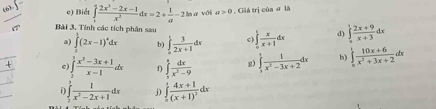 (6). 
e) Biết ∈tlimits _1^(afrac 2x^3)-2x-1x^2dx=2+ 1/a -2ln a với a>0. Giá trị của ā là 
Bài 3. Tính các tích phân sau 
a) ∈tlimits _2^(3(2x-1)^4)dx b) ∈tlimits _0^(1frac 3)2x+1dx c) ∈tlimits _0^(1frac x)x+1dx d) ∈tlimits _0^(1frac 2x+9)x+3dx
e) ∈tlimits _2^(3frac x^2)-3x+1x-1dx f) ∈tlimits _5^(8frac dx)x^2-9
g) ∈tlimits _3^(5frac 1)x^2-3x+2dx h) ∈tlimits _0^(1frac 10x+6)x^2+3x+2dx
i) ∈tlimits _2^(3frac 1)x^2-2x+1dx j) ∈tlimits _0^(3frac 4x+1)(x+1)^2dx