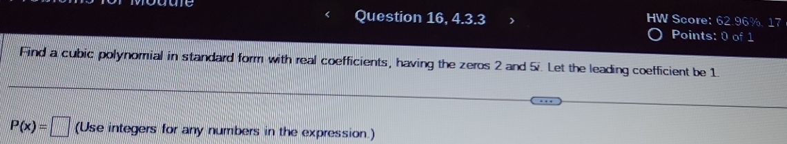 Question 16, 4.3.3 HW Score: 62.96%. 17 
P oints: 0 of 1 
Find a cubic polynomial in standard form with real coefficients, having the zeros 2 and 5i. Let the leading coefficient be 1.
P(x)=□ (Use integers for any numbers in the expression.)