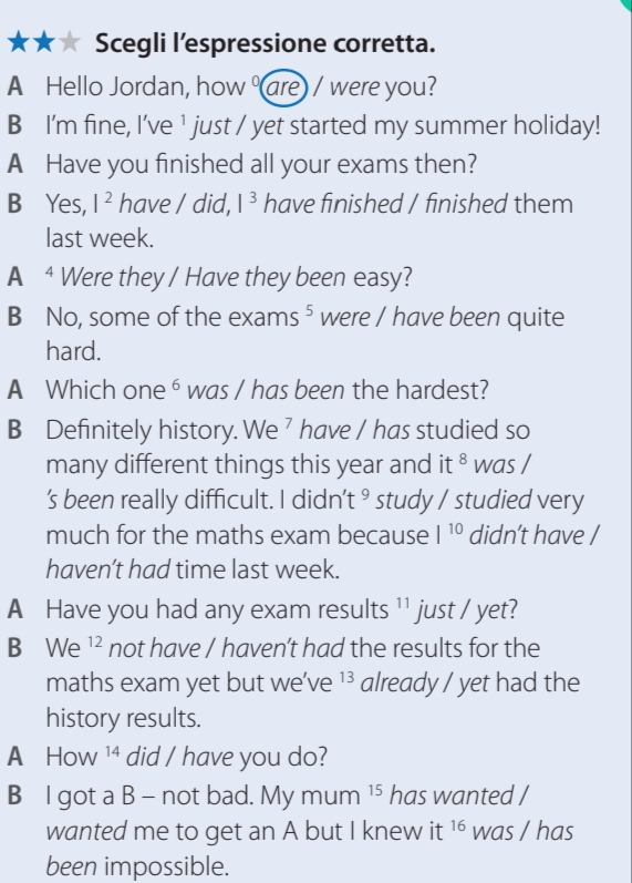 Scegli l’espressione corretta. 
A Hello Jordan, how are / were you? 
B I'm fine, I've ¹ just / yet started my summer holiday! 
A Have you finished all your exams then? 
B Yes, I^2 have / did, |^3 have finished / finished them 
last week. 
A ⁴ Were they / Have they been easy? 
B No, some of the exam s^5 were / have been quite | 
hard. 
A Which one ⁶ was / has been the hardest? 
B Definitely history. We ’ have / has studied so 
many different things this year and it 8 was / 
's been really difficult. I didn’t ⁹ study / studied very 
much for the maths exam because I^(10) didn’t have / 
haven’t had time last week. 
A Have you had any exam results 11 just / yet? 
B We^(12) not have / haven't had the results for the 
maths exam yet but we’ve 13 already / yet had the 
history results. 
A₹ HC 1A 14 did / have you do? 
B l got a B - not bad. Mymum^(15) has wanted / 
wanted me to get an A but I knew it 16 was / has 
been impossible.