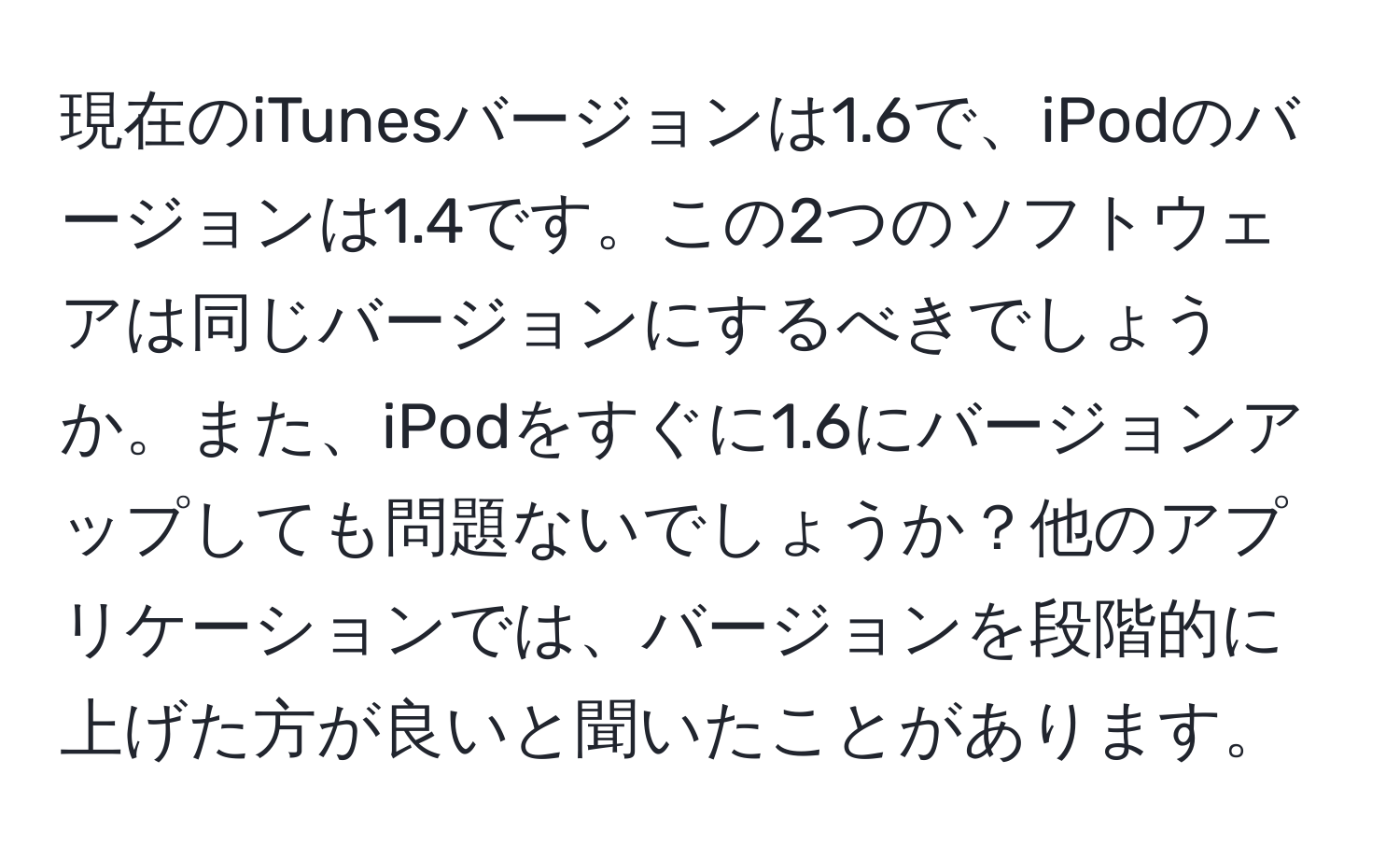 現在のiTunesバージョンは1.6で、iPodのバージョンは1.4です。この2つのソフトウェアは同じバージョンにするべきでしょうか。また、iPodをすぐに1.6にバージョンアップしても問題ないでしょうか？他のアプリケーションでは、バージョンを段階的に上げた方が良いと聞いたことがあります。