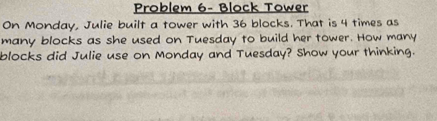 Problem 6- Block Tower 
On Monday, Julie built a tower with 36 blocks. That is 4 times as 
many blocks as she used on Tuesday to build her tower. How many 
blocks did Julie use on Monday and Tuesday? Show your thinking.