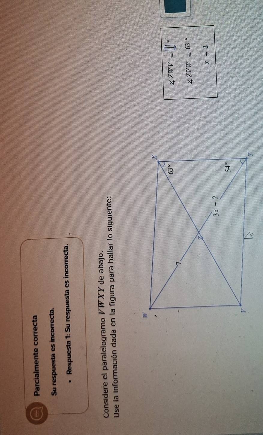 a Parcialmente correcta
Su respuesta es incorrecta.
Respuesta 1: Su respuesta es incorrecta.
Considere el paralelogramo V WXY de abajo.
Use la información dada en la figura para hallar lo siguiente:
∠ ZWV=□°
∠ ZVW=63°
x=3