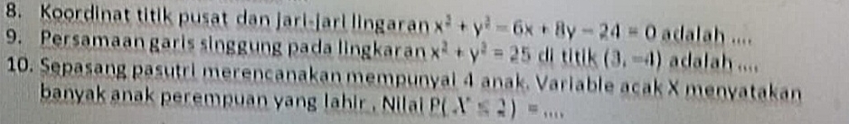 Koordinat titik pusat dan jari-jari lingaran x^2+y^2-6x+8y-24=0 adalah .... 
9. Persamaan garis singgung pada lingkaran x^2+y^2=25 di titik (3,-4) adalah .... 
10. Sepasang pasutri merencanakan mempunyai 4 anak. Variable acak X menyatakan 
banyak anak perempuan yang lahir , Nilai P(X≤ 2)=...