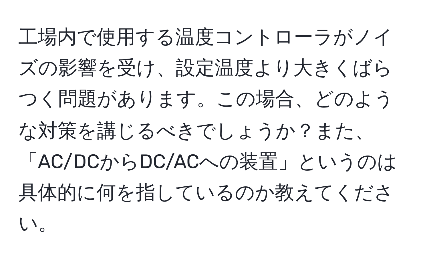 工場内で使用する温度コントローラがノイズの影響を受け、設定温度より大きくばらつく問題があります。この場合、どのような対策を講じるべきでしょうか？また、「AC/DCからDC/ACへの装置」というのは具体的に何を指しているのか教えてください。