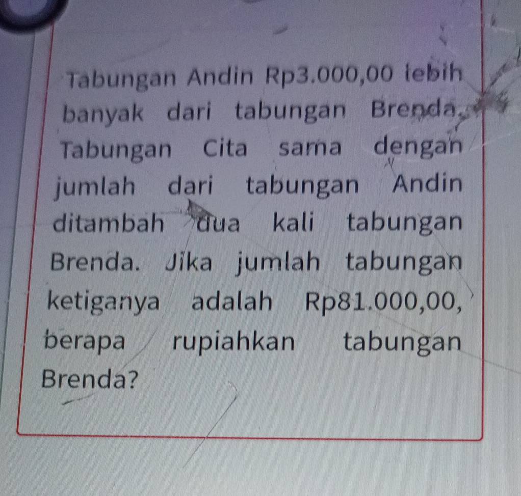 Tabungan Andin Rp3.000,00 tebih 
banyak dari tabungan Brenda. 
Tabungan Cita sama dengan 
jumlah dąri tabungan Andin 
ditambah dua kali tabungan 
Brenda. Jika jumlah tabungan 
ketiganya adalah Rp81.000,00, 
berapa rupiahkan tabungan 
Brenda?