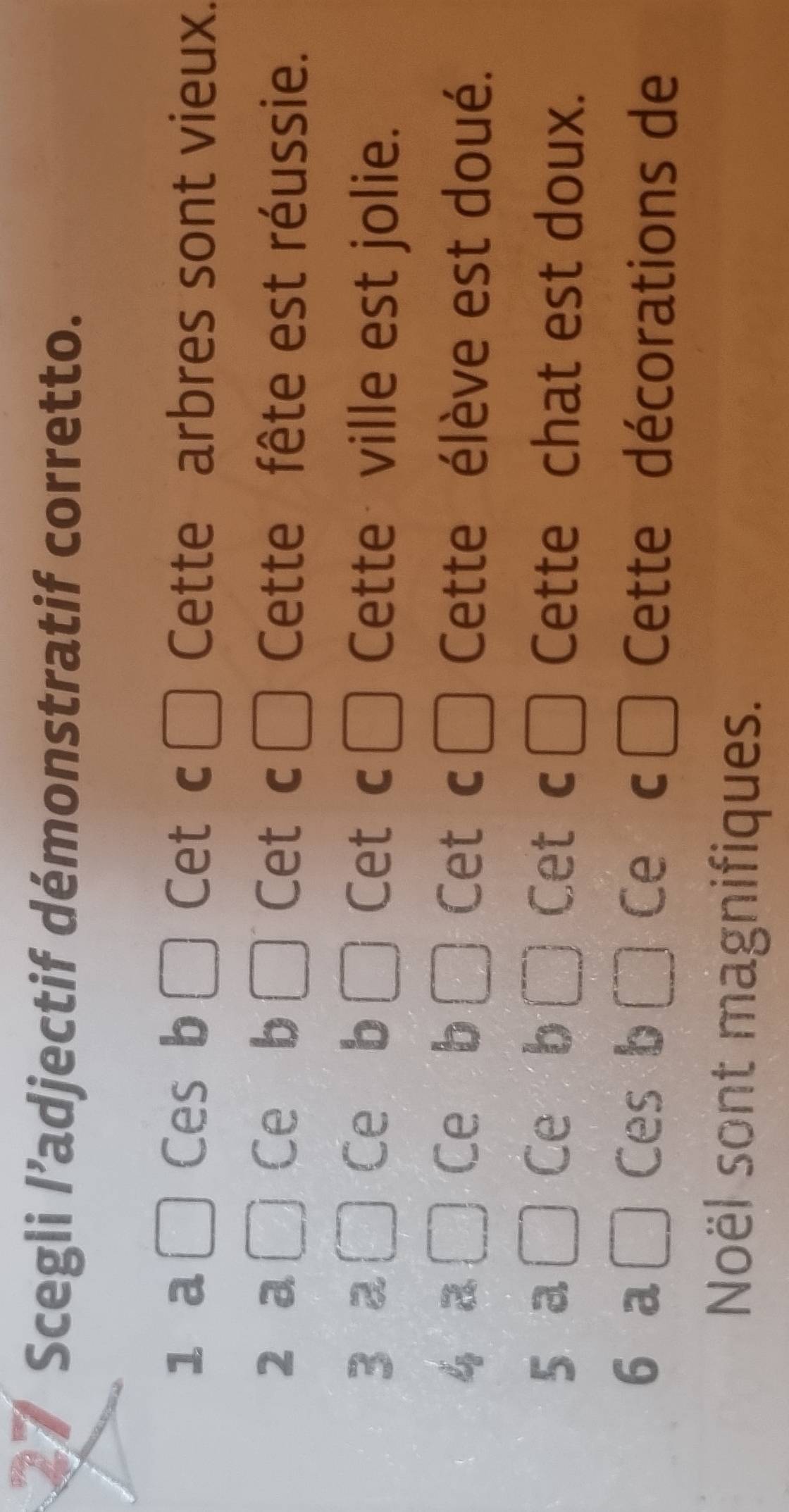 Scegli l’adjectif démonstratif corretto.
1 a Ces b □ Cet c □ Cette arbres sont vieux.
Ce b
2 a Cet c □ Cette fête est réussie.
Ce b □
3 2 Cet c □ Cette ville est jolie.
v_B
1 
Ce b l Cet c □ Cette élève est doué.
Ce b
5 a Cet c □ Cette chat est doux.
6 a □ Ces b Ce C □ Cette décorations de
Noël sont magnifiques.