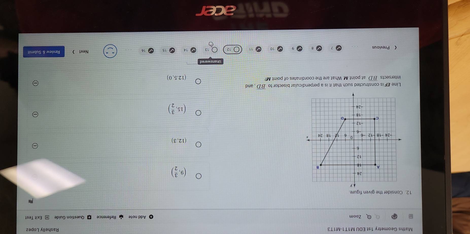 Maths Geometry 1st EOU M1T1-M1T3 Rashelly Lopez
Zoom Add note Reference Question Guide Exit Test
12. Consider the given figure.
(9, 3/2 )
(12,3)
(15, 3/2 )
Line EF is constructed such that it is a perpendicular bisector to overline BD , and
intersects B. D at point M. What are the coordinates of point M?
(12.5,0)
《 Previous Next > Review & Submit
10 11