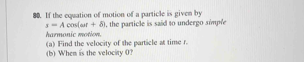 If the equation of motion of a particle is given by
s=Acos (omega t+delta ) , the particle is said to undergo simple 
harmonic motion. 
(a) Find the velocity of the particle at time 1. 
(b) When is the velocity 0?