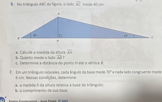 No triângulo ABC da figura, o lado overline AC mede 40 cm.
a. Calcule a medida da altura overline AH.
b. Quanto mede o lado overline AB ?
c. Determine a distância do ponto H até o vértice B.
7. Em um triângulo isósceles, cada ângulo da base mede e cada lado congruente mede 70°
6 cm. Nessas condições, determine:
a. a medida h da altura relativa à base do triângulo;
b. o comprimento de sua base.
Fosipo Fundamentel - Ápos Finais 9^3 ANO