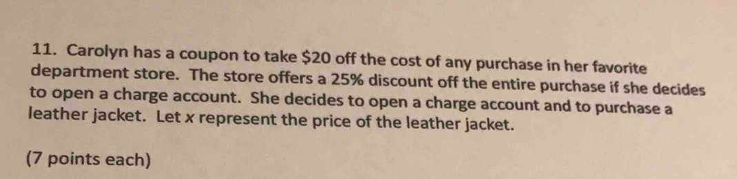 Carolyn has a coupon to take $20 off the cost of any purchase in her favorite 
department store. The store offers a 25% discount off the entire purchase if she decides 
to open a charge account. She decides to open a charge account and to purchase a 
leather jacket. Let x represent the price of the leather jacket. 
(7 points each)