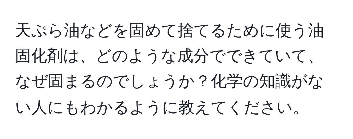 天ぷら油などを固めて捨てるために使う油固化剤は、どのような成分でできていて、なぜ固まるのでしょうか？化学の知識がない人にもわかるように教えてください。