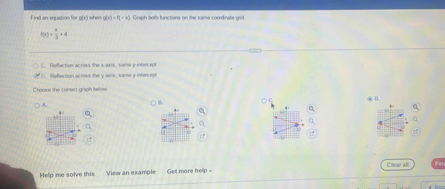 Find an equation for g(x) when g(x)=f(-x). Graph both functions on the same coordinate grid
f(x)= x/3 +4
C. Reflection across the x-axis, same y-intercept
D. Reflection across the y-axis, same y-intercept
Choose the correct graph below.
D.
A.
B.
C.
A 
Help me solve this View an example Get more help - Clear all Fin