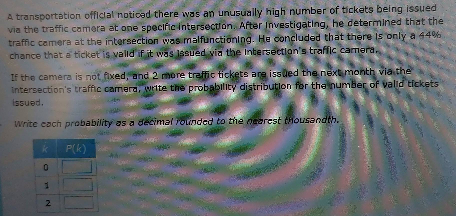 A transportation official noticed there was an unusually high number of tickets being issued
via the traffic camera at one specific intersection. After investigating, he determined that the
traffic camera at the intersection was malfunctioning. He concluded that there is only a 44%
chance that a ticket is valid if it was issued via the intersection's traffic camera.
If the camera is not fixed, and 2 more traffic tickets are issued the next month via the
intersection's traffic camera, write the probability distribution for the number of valid tickets
issued .
Write each probability as a decimal rounded to the nearest thousandth.