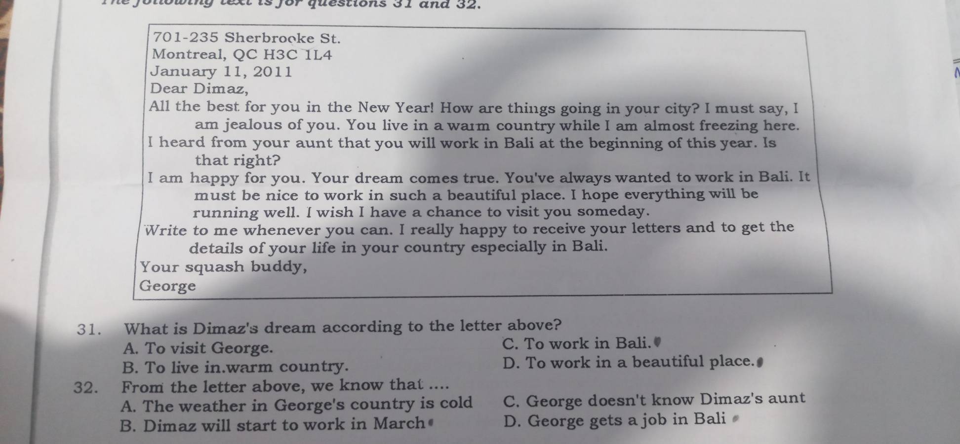 wing text is for questions 31 and 32.
701-235 Sherbrooke St.
Montreal, QC H3C 1L4
January 11, 2011
Dear Dimaz,
All the best for you in the New Year! How are things going in your city? I must say, I
am jealous of you. You live in a warm country while I am almost freezing here.
I heard from your aunt that you will work in Bali at the beginning of this year. Is
that right?
I am happy for you. Your dream comes true. You've always wanted to work in Bali. It
must be nice to work in such a beautiful place. I hope everything will be
running well. I wish I have a chance to visit you someday.
Write to me whenever you can. I really happy to receive your letters and to get the
details of your life in your country especially in Bali.
Your squash buddy,
George
31. What is Dimaz's dream according to the letter above?
A. To visit George. C. To work in Bali.
B. To live in.warm country. D. To work in a beautiful place.•
32. From the letter above, we know that ....
A. The weather in George's country is cold C. George doesn't know Dimaz's aunt
B. Dimaz will start to work in March D. George gets a job in Bali