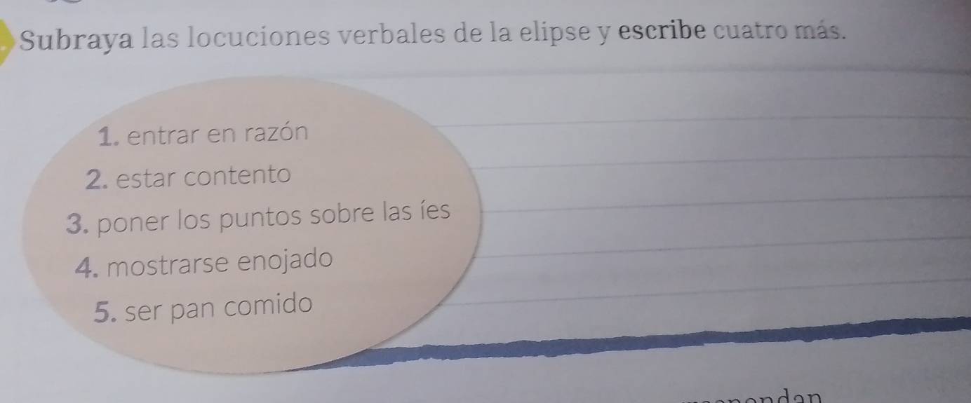 Subraya las locuciones verbales de la elipse y escribe cuatro más. 
1. entrar en razón 
2. estar contento 
3. poner los puntos sobre las íes 
4. mostrarse enojado 
5. ser pan comido