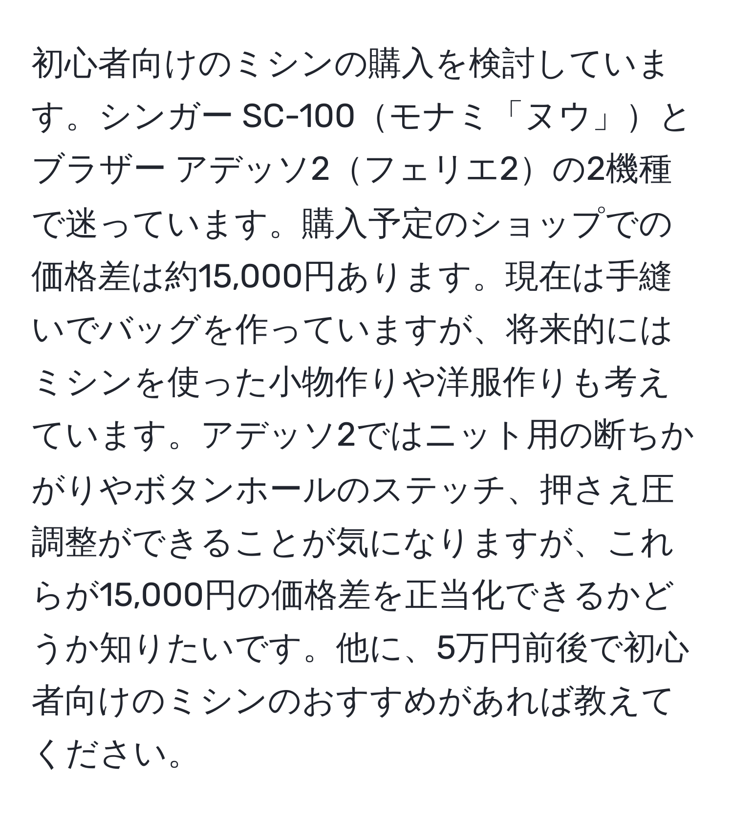 初心者向けのミシンの購入を検討しています。シンガー SC-100モナミ「ヌウ」とブラザー アデッソ2フェリエ2の2機種で迷っています。購入予定のショップでの価格差は約15,000円あります。現在は手縫いでバッグを作っていますが、将来的にはミシンを使った小物作りや洋服作りも考えています。アデッソ2ではニット用の断ちかがりやボタンホールのステッチ、押さえ圧調整ができることが気になりますが、これらが15,000円の価格差を正当化できるかどうか知りたいです。他に、5万円前後で初心者向けのミシンのおすすめがあれば教えてください。