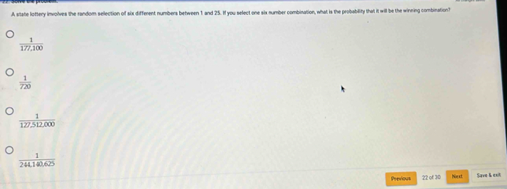 A state lottery involves the random selection of six different numbers between 1 and 25. If you select one six number combination, what is the probability that it will be the winning combination?
 1/177,100 
 1/720 
 1/127,512,000 
 1/244,140,625 
Previous 22 of 30 Next Save & exit