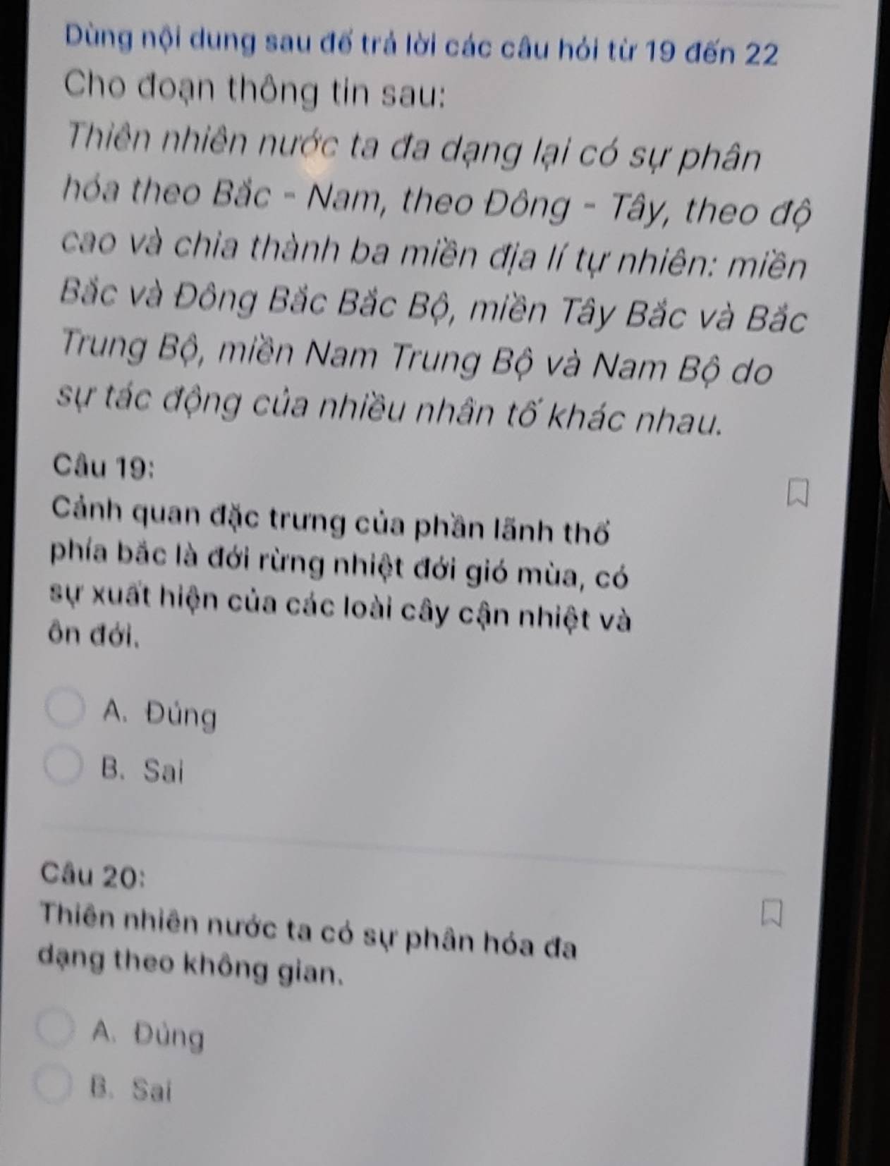 Dùng nội dung sau đế trả lời các câu hỏi từ 19 đến 22
Cho đoạn thông tin sau:
Thiên nhiên nước ta đa dạng lại có sự phân
hóa theo Bắc - Nam, theo Đông - Tây, theo độ
cao và chia thành ba miền địa lí tự nhiên: miền
Bắc và Đông Bắc Bắc Bộ, miền Tây Bắc và Bắc
Trung Bộ, miền Nam Trung Bộ và Nam Bộ do
sự tác động của nhiều nhân tố khác nhau.
Câu 19:
Cảnh quan đặc trưng của phần lãnh thổ
phía bắc là đới rừng nhiệt đới gió mùa, có
sự xuất hiện của các loài cây cận nhiệt và
ôn đới,
A. Đúng
B.Sai
Câu 20:
Thiên nhiên nước ta có sự phân hóa đa
dạng theo không gian.
A. Đùng
B. Sai